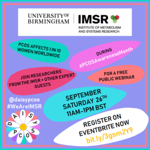 Image shows the logo for the Institute of Metabolism & Systems Research (IMSR) and DAISy-PCOS which is a research project led by Professor Wiebke Arlt, the Director of the IMSR. The image displays a colourful image of a daisy with text written on a number of different petals. The text reads: Polycystic ovary syndrome (PCOS) affects 1 in 10 women worldwide. Join us for a free public webinar during PCOS Awareness Month. On September Saturday 26th at 11am-1pm BST. The image also displays the project's twitter handle @daisypcos and hashtags being used for the event #WeAreIMSR #PCOSAwarenessMonth You can register for the event on Eventbrite using the url bit.ly/3gsm2Y9