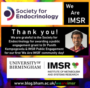 The colourful picture shows an image of Dr Punith Kempegowda, a researcher in the Institute of Metabolism & Systems Research (IMSR) at University of Birmingham. The IMSR logo is featured along with the logo of the Society for Endocrinology. The Society of Endocrinology is being thanked for awarding a public engagement grant to Punith and the IMSR Public Engagement team for their first We Are IMSR Community Day. For futher information the reader is invited to visit the IMSR blog at www.blog.bham.ac.uk/weareimsr