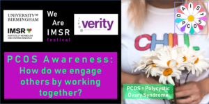 Image shows the logo for the Institute of Metabolism and Systems Research, the IMSR, at University of Birmingham and the logo for Verity, The UK PCOS Charity. The image also shows a picture of a women carrying a bunch of daisy flowers in her hands. The logo for the DAISY PCOS research project is also depicted. PCOS stands for Polycystic Ovary Syndrome. Finally the name of the event is shown, this is "PCOS Awareness: How do we engage others by working together?".