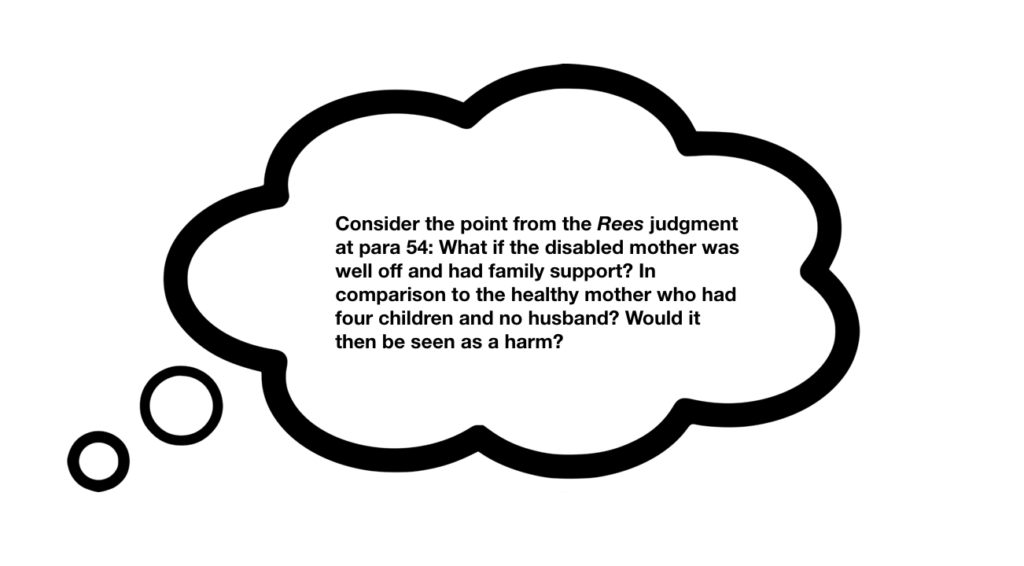 Thought bubble with the following writing inside: "Consider the point from the Rees judgment at paragraph 54: What if the disabled mother was well off and had family support? In comparison to the healthy mother who had four children and no husband? would it then be seen as a harm?"
