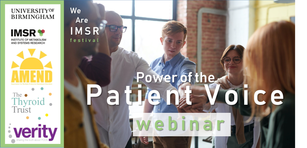 Image shows the logos of the following charities: AMEND, the Association for Multiple Endocrine Neoplasia Disorders. Verity, The UK PCOS Charity. And finally The Thyroid Trust. This is presented alongside an image of people giving each other a high five. The logo for the Institute of Metabolism and Systems Research, the IMSR, at University of Birmingham. The name of the event is also depicted: Power of the Patient Voice.