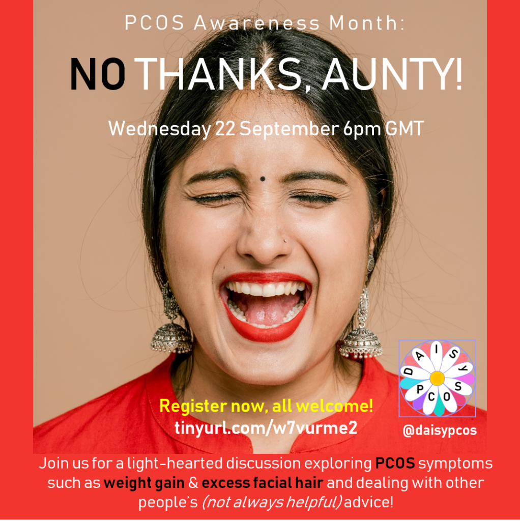 The image promotes an upcoming online event called 'No thanks, Aunty!'. This event is organized by members of the DAISy-PCOS leadershio team as part of Polycystic Ovary Syndrome (PCOS) Awareness Month. The image shows a photo of a woman with a surprised expression on her face. The text provide the date of the event as Wednesday 22 September 2021 and 6pm GMT as the time. It further adds "Join us for a light-hearted discussion event exploring what it feels like to manage PCOS symptoms such as weight gain and excess facila hair, whilst also having to deal with other people's (not always helpful) attitudes and advice!". To register for the event readers are encoyraged to visit the following web address https://tinyurl.com/w7vurme2